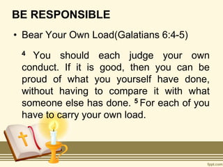 BE RESPONSIBLE
• Bear Your Own Load(Galatians 6:4-5)
4 You should each judge your own
conduct. If it is good, then you can be
proud of what you yourself have done,
without having to compare it with what
someone else has done. 5 For each of you
have to carry your own load.
 