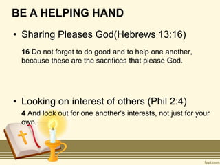 BE A HELPING HAND
• Sharing Pleases God(Hebrews 13:16)
16 Do not forget to do good and to help one another,
because these are the sacrifices that please God.
• Looking on interest of others (Phil 2:4)
4 And look out for one another's interests, not just for your
own.
 
