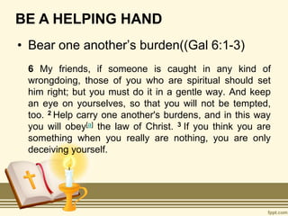 BE A HELPING HAND
• Bear one another’s burden((Gal 6:1-3)
6 My friends, if someone is caught in any kind of
wrongdoing, those of you who are spiritual should set
him right; but you must do it in a gentle way. And keep
an eye on yourselves, so that you will not be tempted,
too. 2 Help carry one another's burdens, and in this way
you will obey[a] the law of Christ. 3 If you think you are
something when you really are nothing, you are only
deceiving yourself.
 