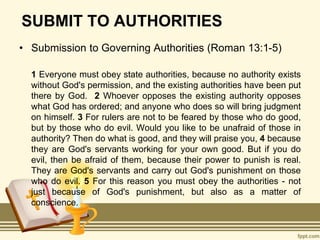 SUBMIT TO AUTHORITIES
• Submission to Governing Authorities (Roman 13:1-5)
1 Everyone must obey state authorities, because no authority exists
without God's permission, and the existing authorities have been put
there by God. 2 Whoever opposes the existing authority opposes
what God has ordered; and anyone who does so will bring judgment
on himself. 3 For rulers are not to be feared by those who do good,
but by those who do evil. Would you like to be unafraid of those in
authority? Then do what is good, and they will praise you, 4 because
they are God's servants working for your own good. But if you do
evil, then be afraid of them, because their power to punish is real.
They are God's servants and carry out God's punishment on those
who do evil. 5 For this reason you must obey the authorities - not
just because of God's punishment, but also as a matter of
conscience.
 