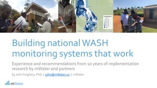 Building nationalWASH
monitoring systems that work
Experience and recommendations from 10 years of implementation
research by mWater and partners
by John Feighery, PhD | john@mWater.co | mWater
 