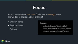Focus
Attach an additional blurred CSS class to <body> when
the window is blurred, adjust styling of:
• Window frame
• Selected items
• Buttons
Caveats:
• Listen to BrowserWindow blur/
focus, not window blur/focus, which
triggers when you focus iFrames.
 