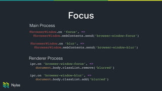 Focus
Main Process
Renderer Process
@browserWindow.on ’focus’, => 
@browserWindow.webContents.send(‘browser-window-focus’)
@browserWindow.on ’blur’, => 
@browserWindow.webContents.send(‘browser-window-blur’)
ipc.on ’browser-window-focus’, => 
document.body.classList.remove(‘blurred’) 
ipc.on ’browser-window-blur’, => 
document.body.classList.add(‘blurred’)
 