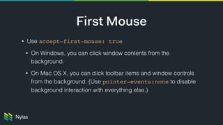 First Mouse
• Use accept-first-mouse: true
• On Windows, you can click window contents from the
background.
• On Mac OS X, you can click toolbar items and window controls
from the background. (Use pointer-events:none to disable
background interaction with everything else.)
 