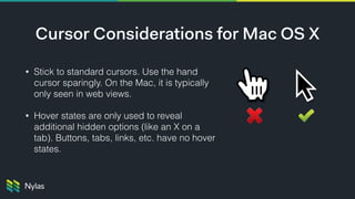 Cursor Considerations for Mac OS X
• Stick to standard cursors. Use the hand
cursor sparingly. On the Mac, it is typically
only seen in web views.
• Hover states are only used to reveal
additional hidden options (like an X on a
tab). Buttons, tabs, links, etc. have no hover
states.
 