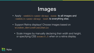 Images
• Apply -webkit-user-drag: none to all images and  
-webkit-user-drag: text to everything else.
• Support Retina displays! Choose images based on
window.devicePixelRatio 
• Scale images by manually declaring their width and height,
or specifying CSS zoom:0.5 when on a retina display.
 
 