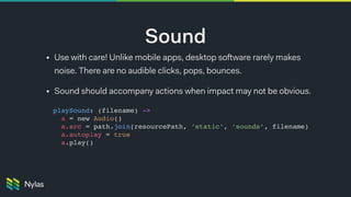 Sound
• Use with care! Unlike mobile apps, desktop software rarely makes
noise. There are no audible clicks, pops, bounces.
• Sound should accompany actions when impact may not be obvious.
playSound: (filename) -> 
a = new Audio()
a.src = path.join(resourcePath, ‘static’, ‘sounds’, filename)
a.autoplay = true
a.play()
 