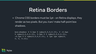 Retina Borders
• Chrome CSS borders must be 1pt - on Retina displays, they
render as two pixels. But you /can/ make half-point box
shadows.
box-shadow: 0 0.5px 0 rgba(0,0,0,0.15), 0 -0.5px
0 rgba(0,0,0,0.15), 0.5px 0 0 rgba(0,0,0,0.15),
-0.5px 0 0 rgba(0,0,0,0.15), 0 1px 1px rgba(0,
0, 0, 0.15);
 