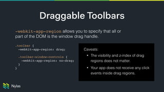 Draggable Toolbars
-webkit-app-region allows you to specify that all or
part of the DOM is the window drag handle.
Caveats:
• The visibility and z-index of drag
regions does not matter.
• Your app does not receive any click
events inside drag regions.
.toolbar {
-webkit-app-region: drag;
.toolbar-window-controls {
-webkit-app-region: no-drag;
}
}
 