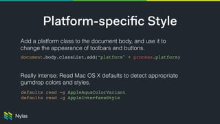 Add a platform class to the document body, and use it to
change the appearance of toolbars and buttons. 
 
Really intense: Read Mac OS X defaults to detect appropriate
gumdrop colors and styles.
Platform-speciﬁc Style
document.body.classList.add(“platform" + process.platform)
defaults read -g AppleAquaColorVariant
defaults read -g AppleInterfaceStyle
 