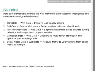 More resources: www.GenerationAnalytics.com   | 12




#2: Variety
 Data can dramatically change the way marketers gain customer intelligence and
 measure campaign effectiveness.


 1. CRM Data + Web Data = Improve lead quality scoring
 2. Call-Center Data + Web data = Better analyze calls you should avoid
 3. Past Purchase Data + Web Data = Segment customers based on past buying
    behavior and target them on your website
 4. Campaign Data + Web Data = Understand multi-touch attribution and
    optimize your campaign mix




                                                                                                               © Diamond Management & Technology Consultants, Inc.
 5. Social Media Data + Web Data = Measure traffic to your website from social
    media campaigns




Source: “Why Web Analytics is Not Enough.” Quantivo. (Paraphrased)
 