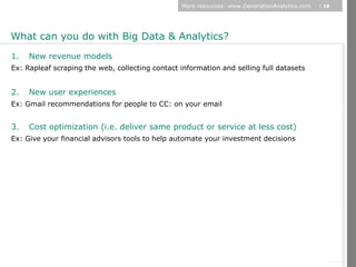 More resources: www.GenerationAnalytics.com   | 18




What can you do with Big Data & Analytics?
1.   New revenue models
Ex: Rapleaf scraping the web, collecting contact information and selling full datasets


2.   New user experiences
Ex: Gmail recommendations for people to CC: on your email


3.   Cost optimization (i.e. deliver same product or service at less cost)
Ex: Give your financial advisors tools to help automate your investment decisions




                                                                                                      © Diamond Management & Technology Consultants, Inc.
 