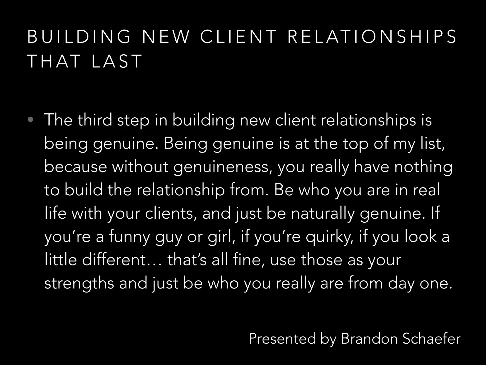 Presented by Brandon Schaefer
B U I L D I N G N E W C L I E N T R E L AT I O N S H I P S
T H AT L A S T
• The third step in building new client relationships is
being genuine. Being genuine is at the top of my list,
because without genuineness, you really have nothing
to build the relationship from. Be who you are in real
life with your clients, and just be naturally genuine. If
you’re a funny guy or girl, if you’re quirky, if you look a
little different… that’s all fine, use those as your
strengths and just be who you really are from day one.
 