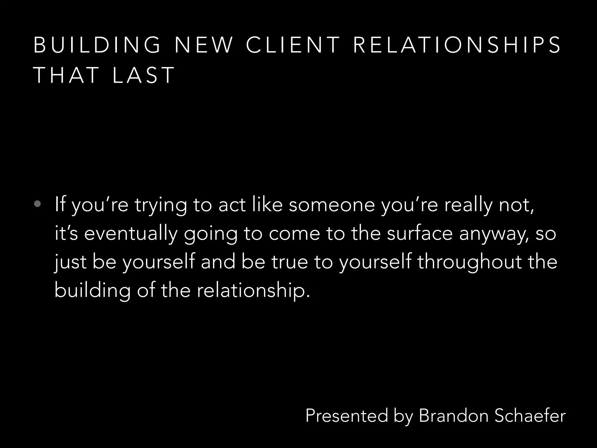 Presented by Brandon Schaefer
B U I L D I N G N E W C L I E N T R E L AT I O N S H I P S
T H AT L A S T
• If you’re trying to act like someone you’re really not,
it’s eventually going to come to the surface anyway, so
just be yourself and be true to yourself throughout the
building of the relationship.
 