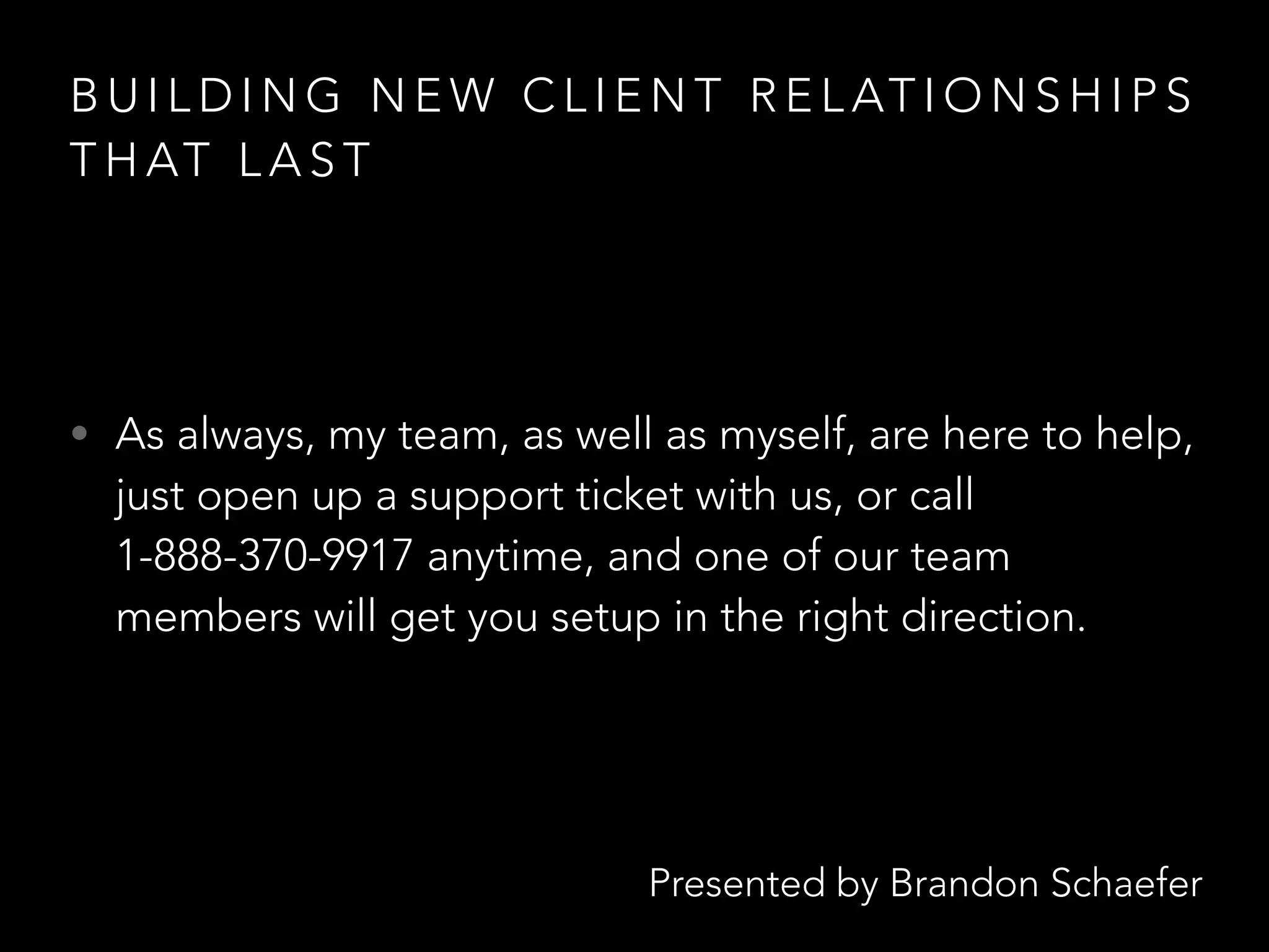 Presented by Brandon Schaefer
B U I L D I N G N E W C L I E N T R E L AT I O N S H I P S
T H AT L A S T
• As always, my team, as well as myself, are here to help,
just open up a support ticket with us, or call
1-888-370-9917 anytime, and one of our team
members will get you setup in the right direction.
 