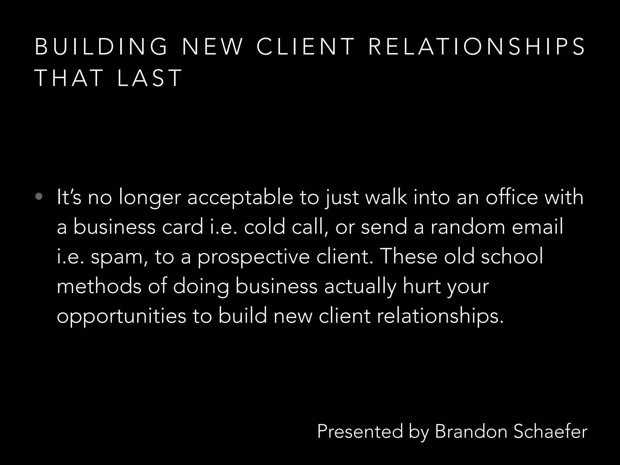 Presented by Brandon Schaefer
B U I L D I N G N E W C L I E N T R E L AT I O N S H I P S
T H AT L A S T
• It’s no longer acceptable to just walk into an office with
a business card i.e. cold call, or send a random email
i.e. spam, to a prospective client. These old school
methods of doing business actually hurt your
opportunities to build new client relationships.
 