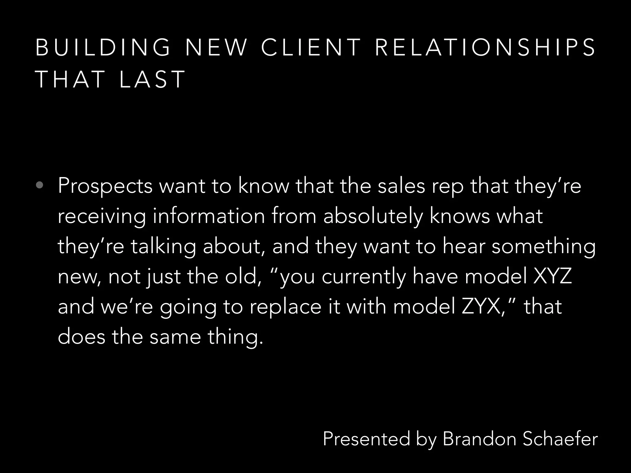 Presented by Brandon Schaefer
B U I L D I N G N E W C L I E N T R E L AT I O N S H I P S
T H AT L A S T
• Prospects want to know that the sales rep that they’re
receiving information from absolutely knows what
they’re talking about, and they want to hear something
new, not just the old, “you currently have model XYZ
and we’re going to replace it with model ZYX,” that
does the same thing.
 
