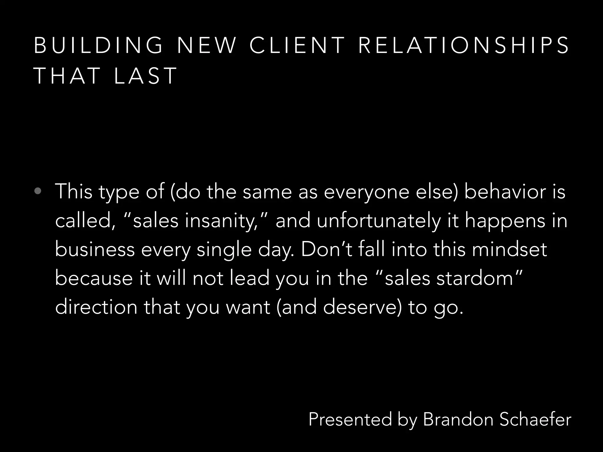 Presented by Brandon Schaefer
B U I L D I N G N E W C L I E N T R E L AT I O N S H I P S
T H AT L A S T
• This type of (do the same as everyone else) behavior is
called, “sales insanity,” and unfortunately it happens in
business every single day. Don’t fall into this mindset
because it will not lead you in the “sales stardom”
direction that you want (and deserve) to go.
 