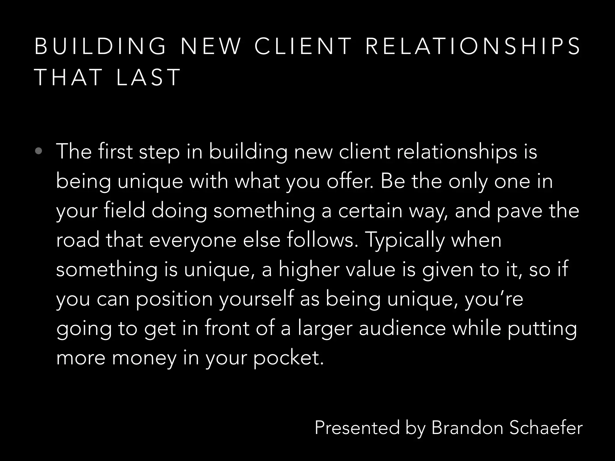 Presented by Brandon Schaefer
B U I L D I N G N E W C L I E N T R E L AT I O N S H I P S
T H AT L A S T
• The first step in building new client relationships is
being unique with what you offer. Be the only one in
your field doing something a certain way, and pave the
road that everyone else follows. Typically when
something is unique, a higher value is given to it, so if
you can position yourself as being unique, you’re
going to get in front of a larger audience while putting
more money in your pocket.
 