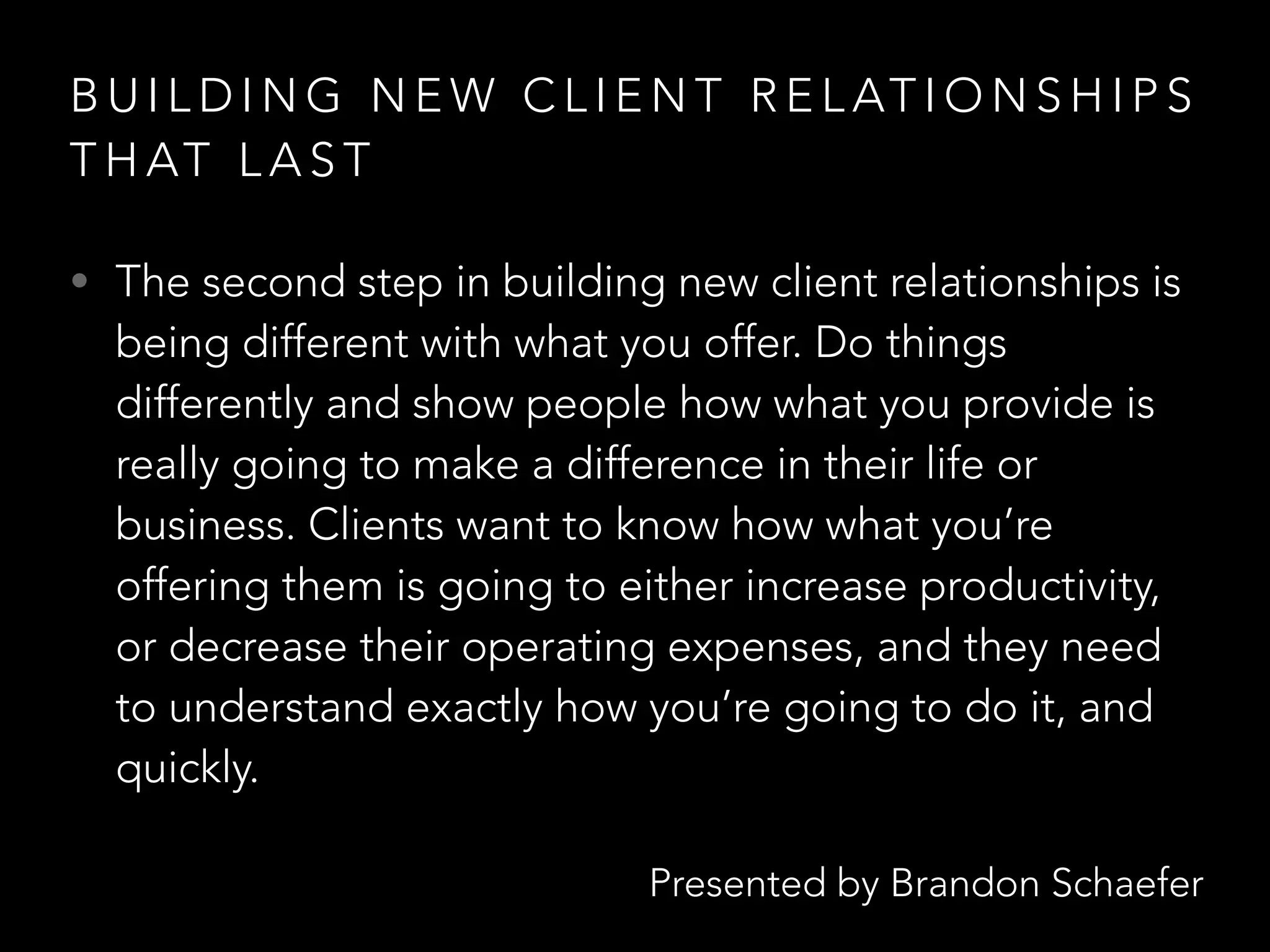 Presented by Brandon Schaefer
B U I L D I N G N E W C L I E N T R E L AT I O N S H I P S
T H AT L A S T
• The second step in building new client relationships is
being different with what you offer. Do things
differently and show people how what you provide is
really going to make a difference in their life or
business. Clients want to know how what you’re
offering them is going to either increase productivity,
or decrease their operating expenses, and they need
to understand exactly how you’re going to do it, and
quickly.
 