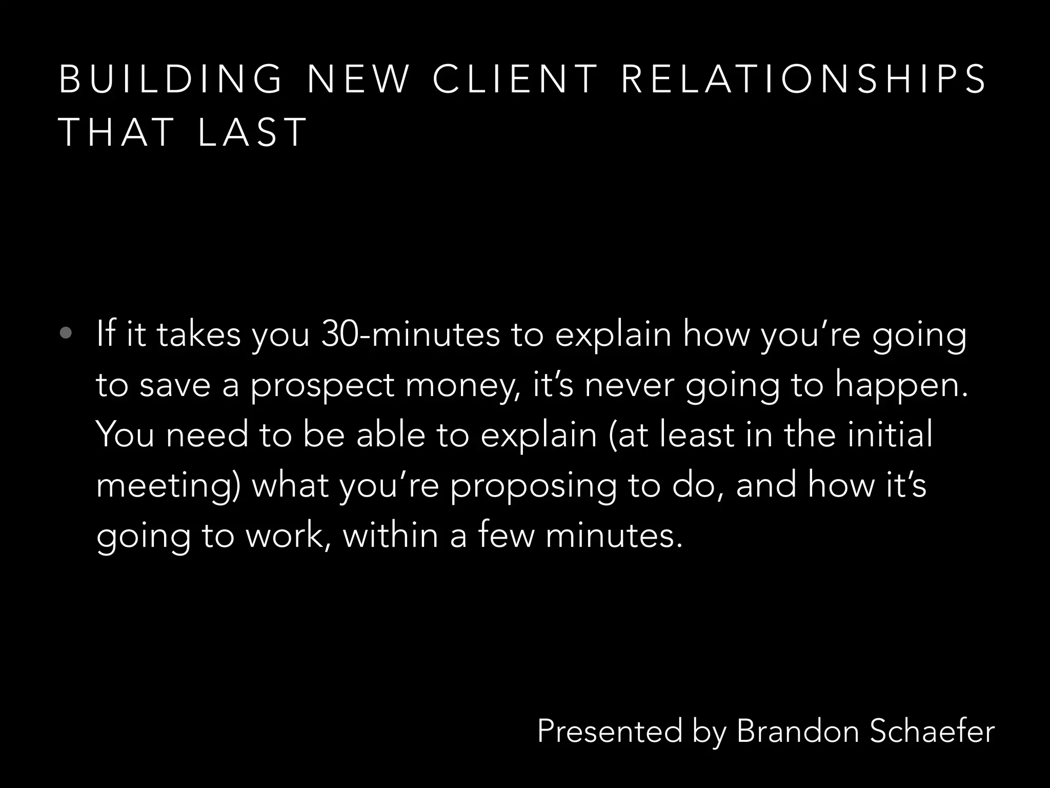 Presented by Brandon Schaefer
B U I L D I N G N E W C L I E N T R E L AT I O N S H I P S
T H AT L A S T
• If it takes you 30-minutes to explain how you’re going
to save a prospect money, it’s never going to happen.
You need to be able to explain (at least in the initial
meeting) what you’re proposing to do, and how it’s
going to work, within a few minutes.
 