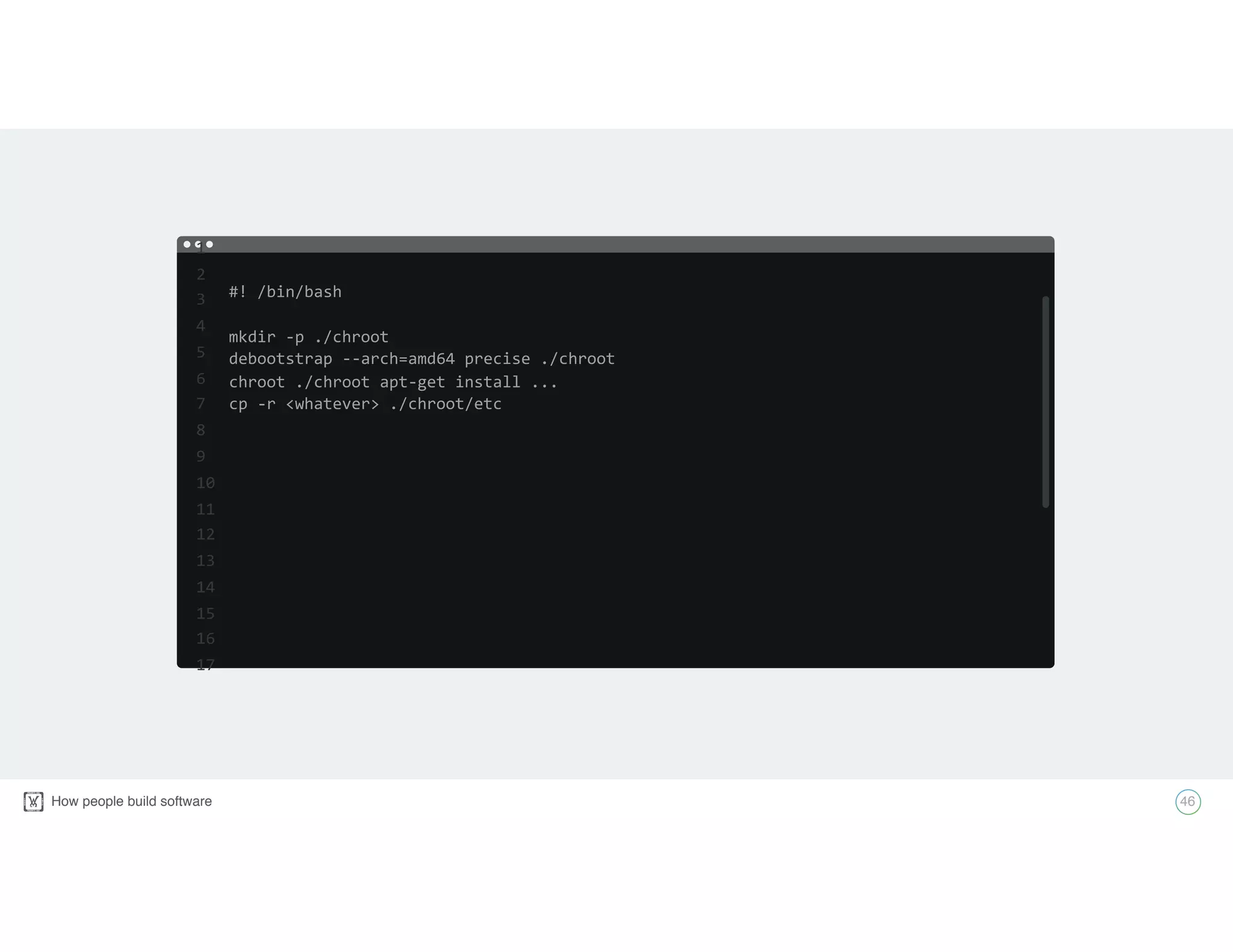 How people build software! 46
#!	
  /bin/bash	
  
mkdir	
  -­‐p	
  ./chroot	
  
debootstrap	
  -­‐-­‐arch=amd64	
  precise	
  ./chroot	
  
chroot	
  ./chroot	
  apt-­‐get	
  install	
  ...	
  
cp	
  -­‐r	
  <whatever>	
  ./chroot/etc
1	
  
2	
  
3	
  
4	
  
5	
  
6	
  
7	
  
8	
  
9	
  
10	
  
11	
  
12	
  
13	
  
14	
  
15	
  
16	
  
17
 