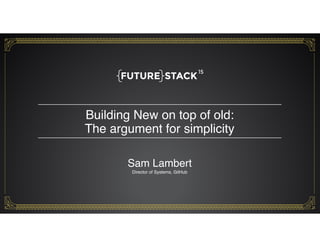 Building New on top of old: 
The argument for simplicity
1
Sam Lambert 
Director of Systems, GitHub
 