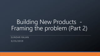 Building New Products -
Framing the problem (Part 2)
SUNDAR RAJAN
3/25/2019
1
 