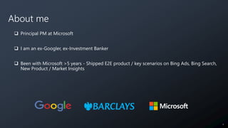 About me
 Principal PM at Microsoft
 I am an ex-Googler, ex-Investment Banker
 Been with Microsoft >5 years - Shipped E...