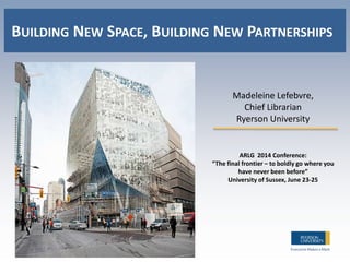 Madeleine Lefebvre,
Chief Librarian
Ryerson University
ARLG 2014 Conference:
“The final frontier – to boldly go where you
have never been before”
University of Sussex, June 23-25
BUILDING NEW SPACE, BUILDING NEW PARTNERSHIPS
 