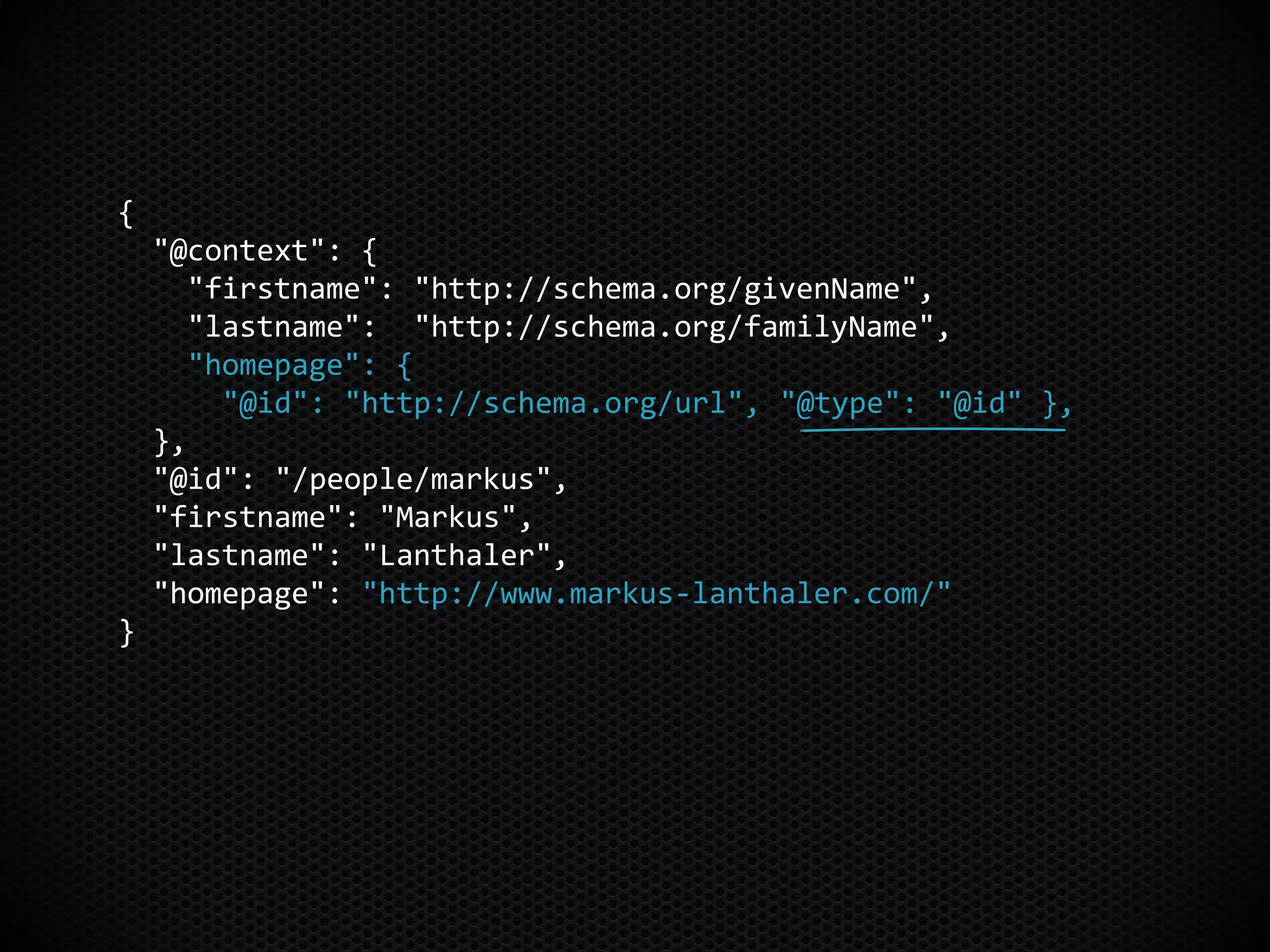 {
"@context": {
"firstname": "http://schema.org/givenName",
"lastname": "http://schema.org/familyName",
"homepage": {
"@id": "http://schema.org/url", "@type": "@id" },
},
"@id": "/people/markus",
"firstname": "Markus",
"lastname": "Lanthaler",
"homepage": "http://www.markus-lanthaler.com/"
}
 
