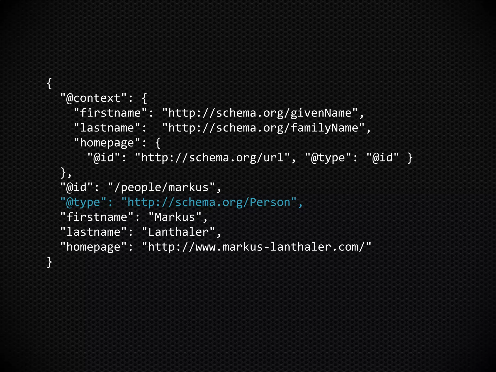 {
"@context": {
"firstname": "http://schema.org/givenName",
"lastname": "http://schema.org/familyName",
"homepage": {
"@id": "http://schema.org/url", "@type": "@id" }
},
"@id": "/people/markus",
"@type": "http://schema.org/Person",
"firstname": "Markus",
"lastname": "Lanthaler",
"homepage": "http://www.markus-lanthaler.com/"
}
 