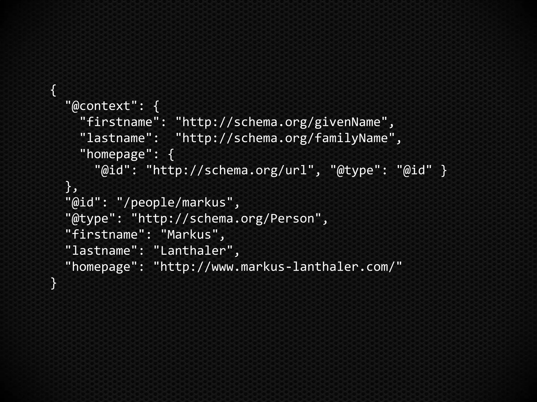 {
"@context": {
"firstname": "http://schema.org/givenName",
"lastname": "http://schema.org/familyName",
"homepage": {
"@id": "http://schema.org/url", "@type": "@id" }
},
"@id": "/people/markus",
"@type": "http://schema.org/Person",
"firstname": "Markus",
"lastname": "Lanthaler",
"homepage": "http://www.markus-lanthaler.com/"
}
 