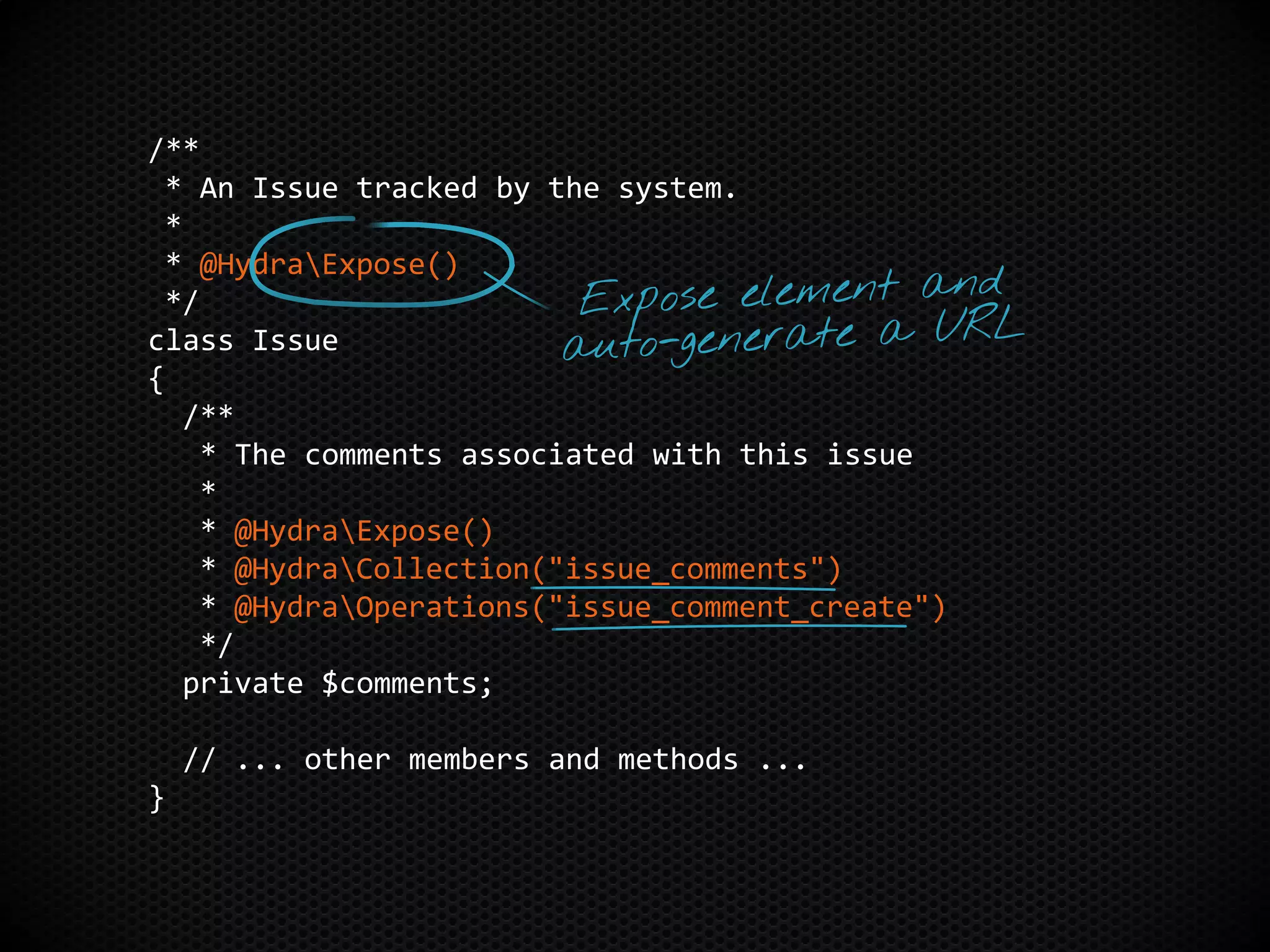 /**
* An Issue tracked by the system.
*
* @HydraExpose()
*/
class Issue
{
/**
* The comments associated with this issue
*
* @HydraExpose()
* @HydraCollection("issue_comments")
* @HydraOperations("issue_comment_create")
*/
private $comments;
// ... other members and methods ...
}
 