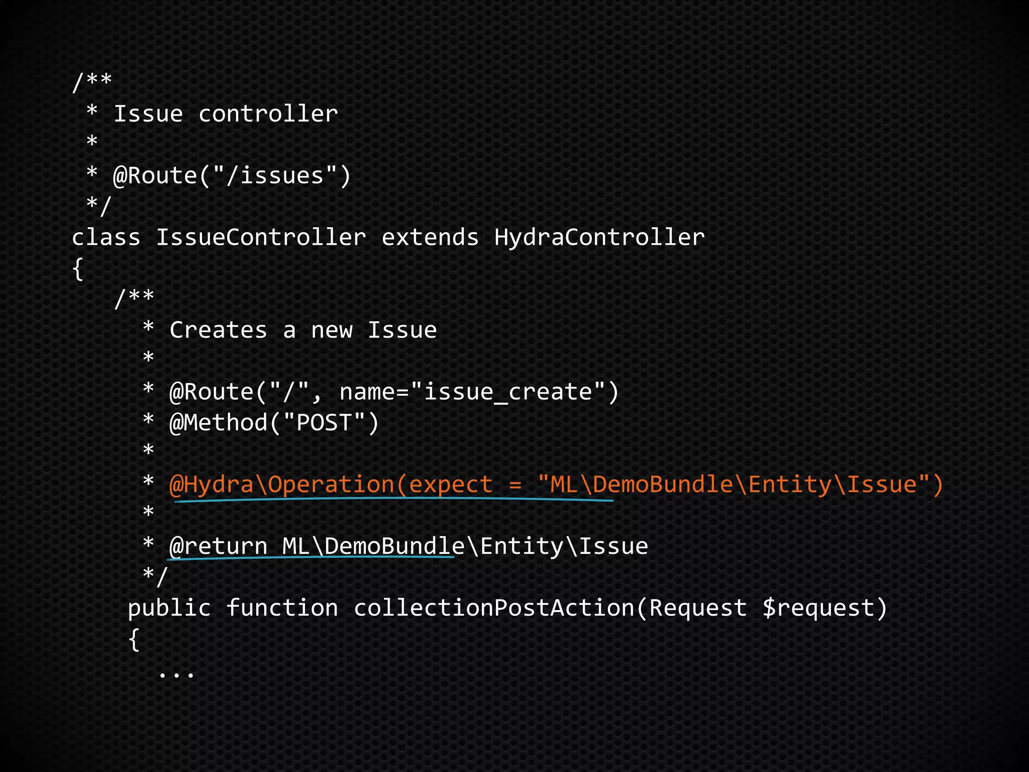 /**
* Issue controller
*
* @Route("/issues")
*/
class IssueController extends HydraController
{
/**
* Creates a new Issue
*
* @Route("/", name="issue_create")
* @Method("POST")
*
* @HydraOperation(expect = "MLDemoBundleEntityIssue")
*
* @return MLDemoBundleEntityIssue
*/
public function collectionPostAction(Request $request)
{
...
 