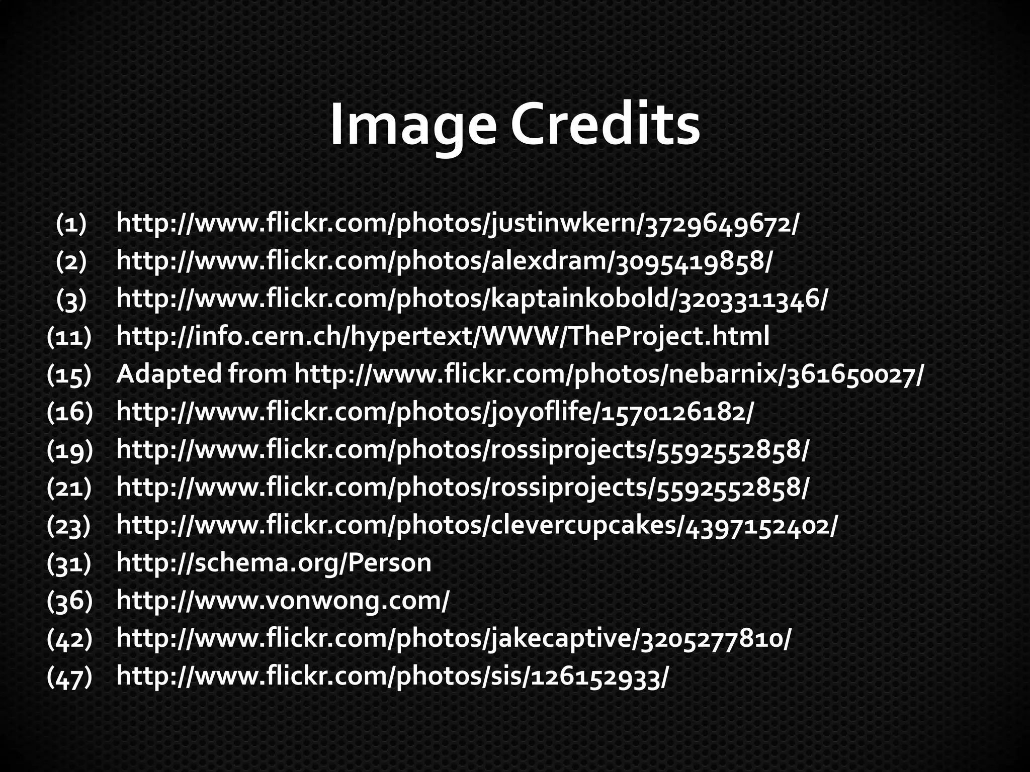 Image Credits
(1) http://www.flickr.com/photos/justinwkern/3729649672/
(2) http://www.flickr.com/photos/alexdram/3095419858/
(3) http://www.flickr.com/photos/kaptainkobold/3203311346/
(11) http://info.cern.ch/hypertext/WWW/TheProject.html
(15) Adapted from http://www.flickr.com/photos/nebarnix/361650027/
(16) http://www.flickr.com/photos/joyoflife/1570126182/
(19) http://www.flickr.com/photos/rossiprojects/5592552858/
(21) http://www.flickr.com/photos/rossiprojects/5592552858/
(23) http://www.flickr.com/photos/clevercupcakes/4397152402/
(31) http://schema.org/Person
(36) http://www.vonwong.com/
(42) http://www.flickr.com/photos/jakecaptive/3205277810/
(47) http://www.flickr.com/photos/sis/126152933/
 