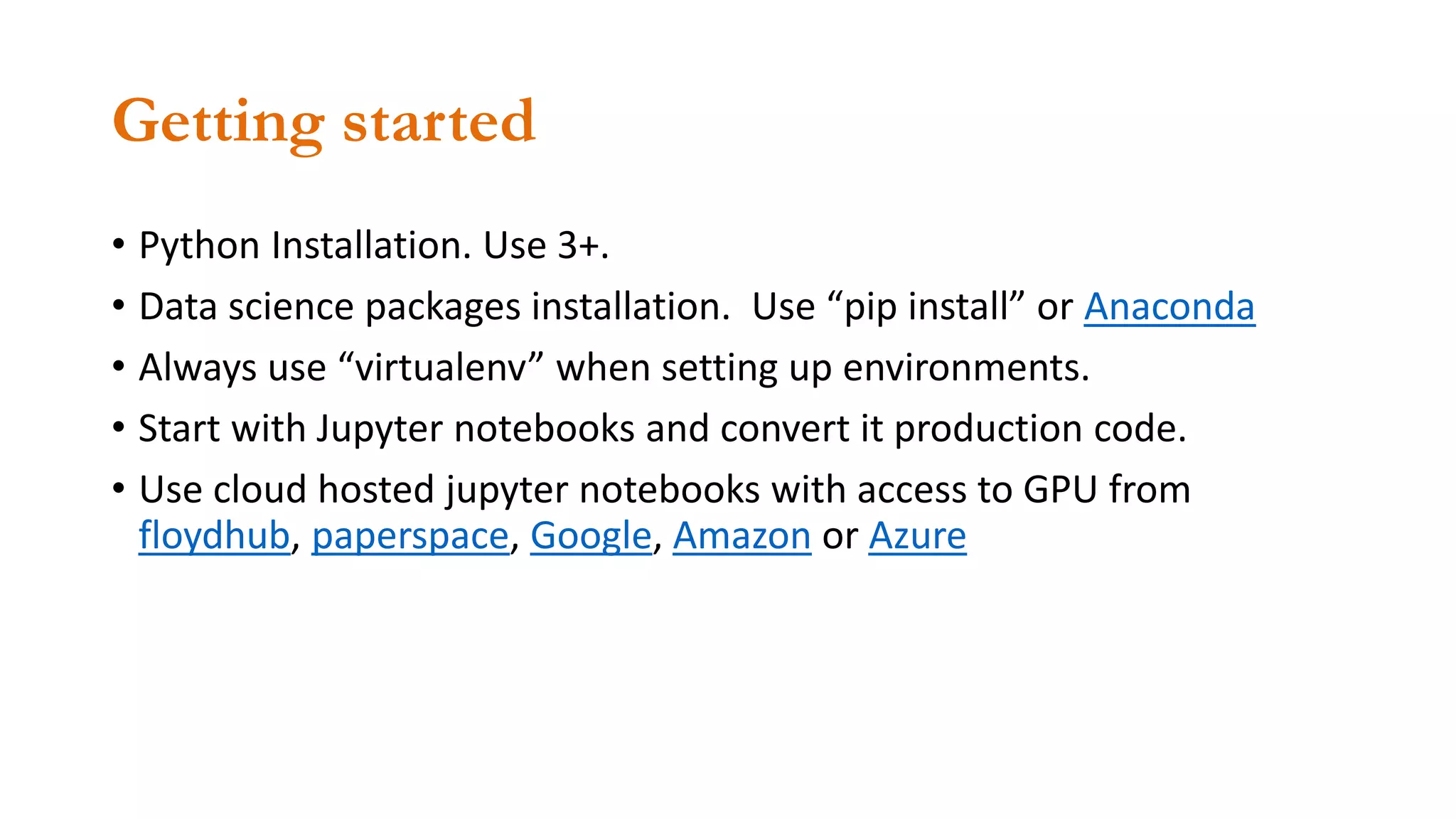 Getting started
• Python Installation. Use 3+.
• Data science packages installation. Use “pip install” or Anaconda
• Always use “virtualenv” when setting up environments.
• Start with Jupyter notebooks and convert it production code.
• Use cloud hosted jupyter notebooks with access to GPU from
floydhub, paperspace, Google, Amazon or Azure
 