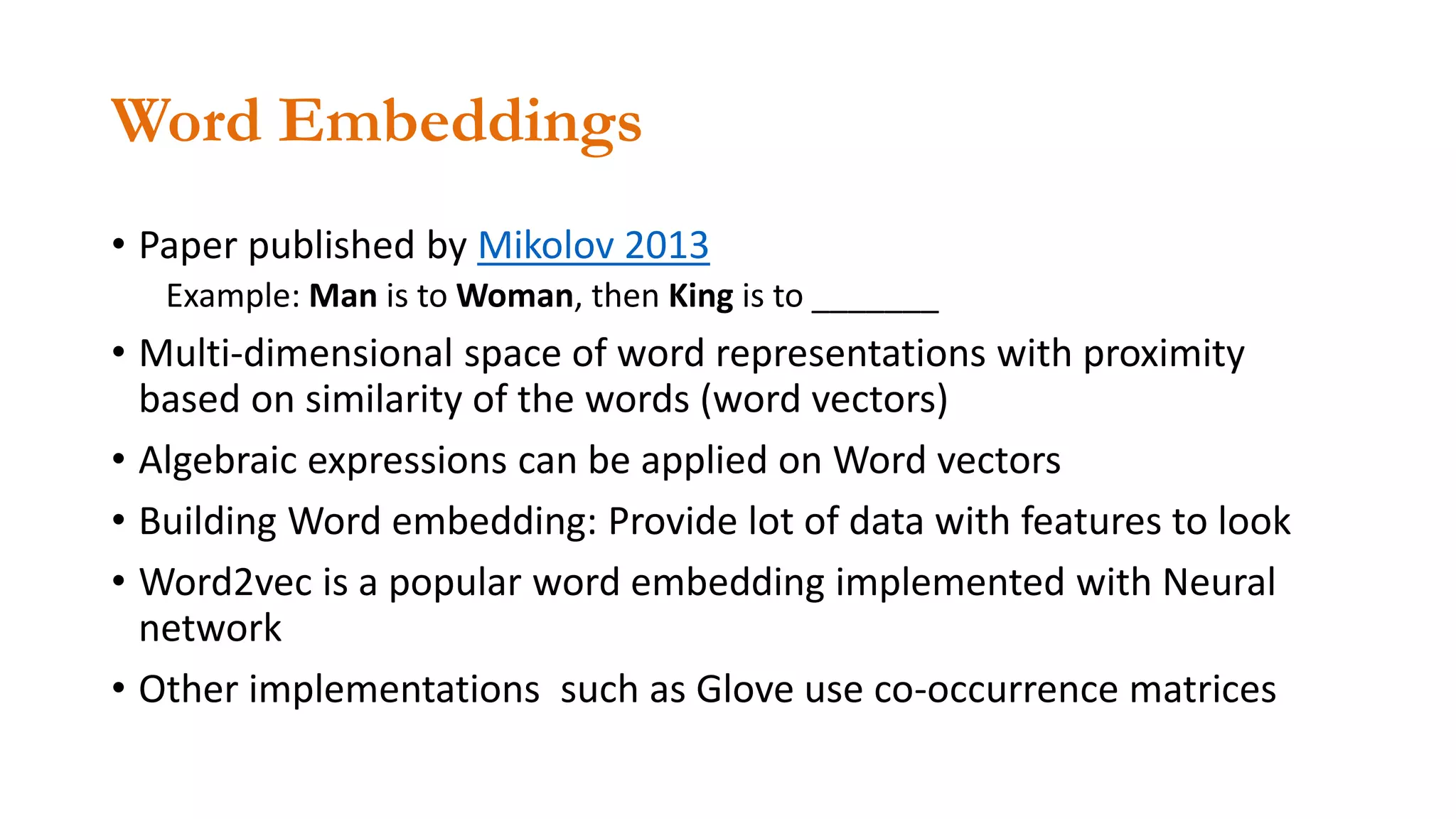 Word Embeddings
• Paper published by Mikolov 2013
Example: Man is to Woman, then King is to _______
• Multi-dimensional space of word representations with proximity
based on similarity of the words (word vectors)
• Algebraic expressions can be applied on Word vectors
• Building Word embedding: Provide lot of data with features to look
• Word2vec is a popular word embedding implemented with Neural
network
• Other implementations such as Glove use co-occurrence matrices
 