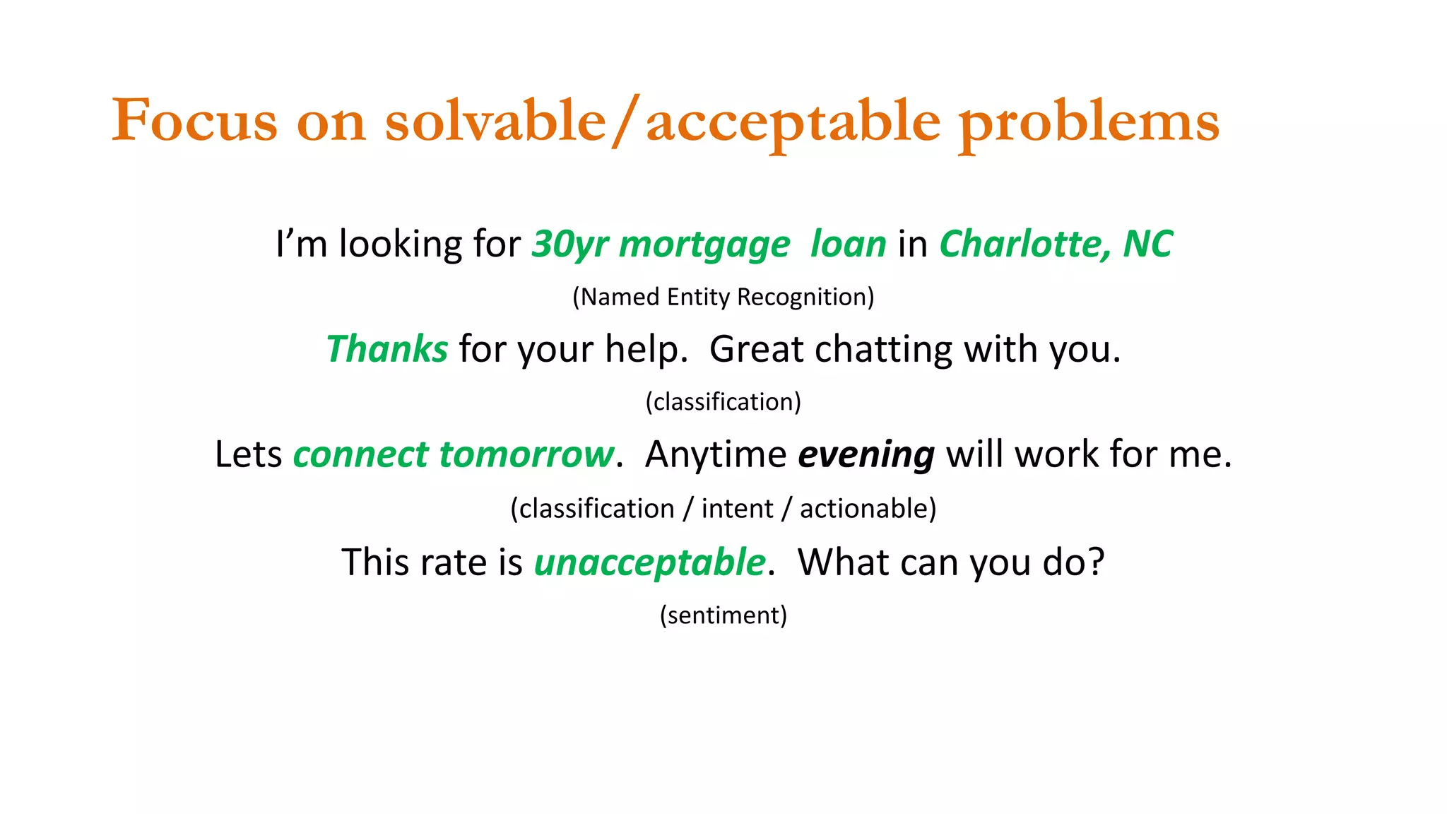 Focus on solvable/acceptable problems
I’m looking for 30yr mortgage loan in Charlotte, NC
(Named Entity Recognition)
Thanks for your help. Great chatting with you.
(classification)
Lets connect tomorrow. Anytime evening will work for me.
(classification / intent / actionable)
This rate is unacceptable. What can you do?
(sentiment)
 