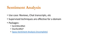 Sentiment Analysis
• Use case: Reviews, Chat transcripts, etc
• Supervised techniques are effective for a domain
• Packages:
• SentiWordNet
• StanfordNLP
• Spacy Sentiment Analysis (incomplete)
 