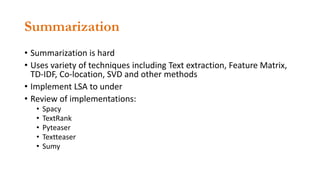 Summarization
• Summarization is hard
• Uses variety of techniques including Text extraction, Feature Matrix,
TD-IDF, Co-location, SVD and other methods
• Implement LSA to under
• Review of implementations:
• Spacy
• TextRank
• Pyteaser
• Textteaser
• Sumy
 