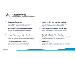 Autonomous
Autonomous testing for websites and web apps
✓ Easy one-click setup
Everything you need is included out of the box.
From devices & browsers to test scheduling.
✓ Autonomous test suite for websites
Automatically create self-maintaining test suites.
Detect new, missing, or faulty pages on every run.
✓ Interactive no-code test authoring
Record test steps in real time or write them in plain
English. No coding or element locating skills required.
✓ LLM assisted test authoring
Automatic syntax/grammar correction, step
disambiguation and intent based testing.
✓ Cross device and browser testing
Test your public and internal apps on any device,
browser, operating system, and screen size.
✓ Visual testing powered by VisualAI
Visual assertions you can trust that scale with you.
Avoid repetitive maintenance activities.
✓ Functional data-driven testing
Easily perform data-driven and dynamic data testing with
variables, parameters, and textual assertions.
✓ API testing
Initiate http requests with custom headers and cookies.
Verify responses or use them in subsequent test steps.
 