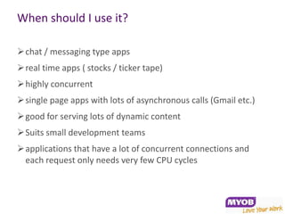 When should I use it?

chat / messaging type apps
real time apps ( stocks / ticker tape)
highly concurrent
single page apps with lots of asynchronous calls (Gmail etc.)
good for serving lots of dynamic content
Suits small development teams
applications that have a lot of concurrent connections and
 each request only needs very few CPU cycles
 