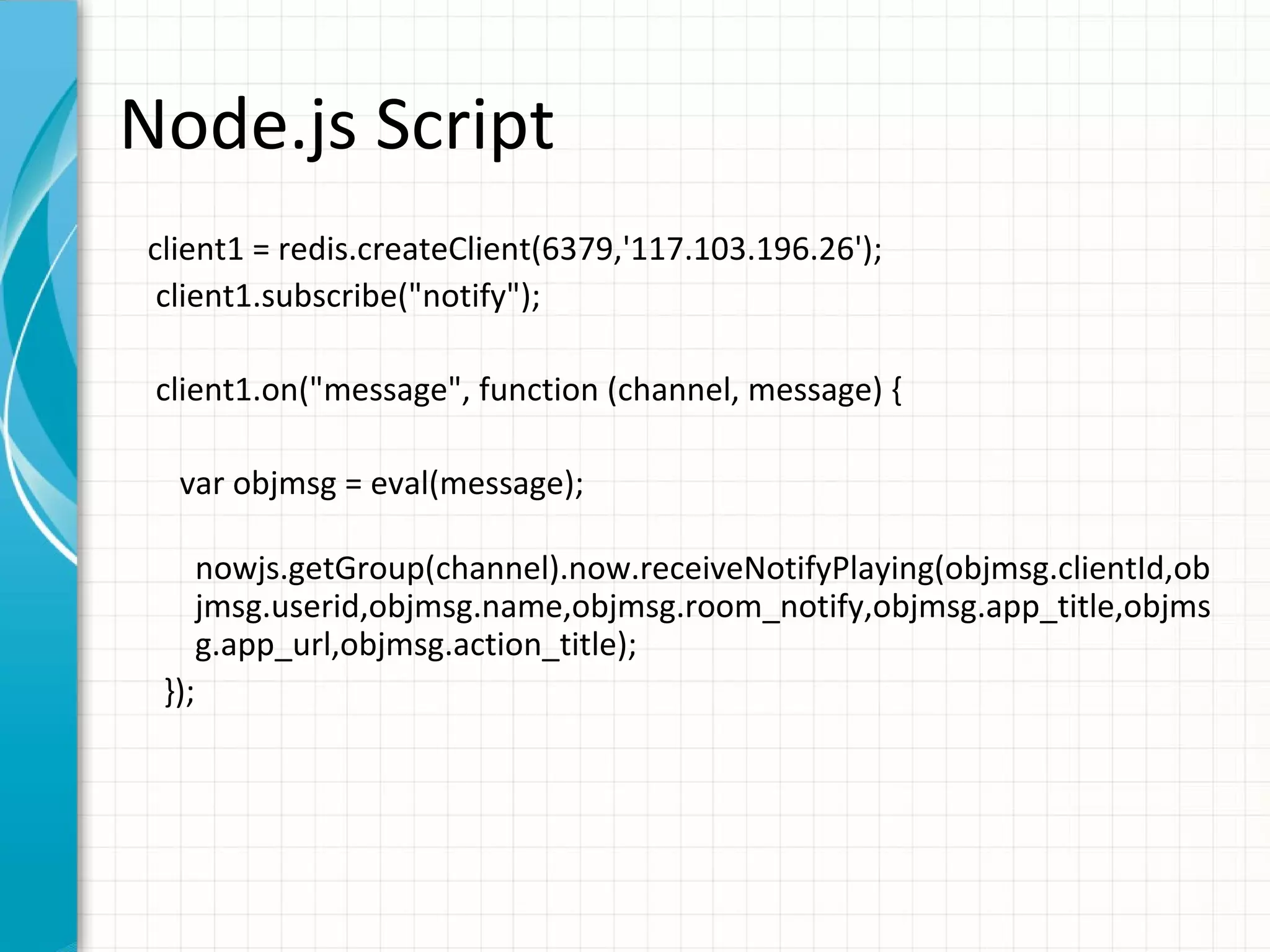 Node.js Script client1 = redis.createClient(6379,'117.103.196.26'); client1.subscribe("notify"); client1.on("message", function (channel, message) { var objmsg = eval(message); nowjs.getGroup(channel).now.receiveNotifyPlaying(objmsg.clientId,ob jmsg.userid,objmsg.name,objmsg.room_notify,objmsg.app_title,objms g.app_url,objmsg.action_title); }); 
