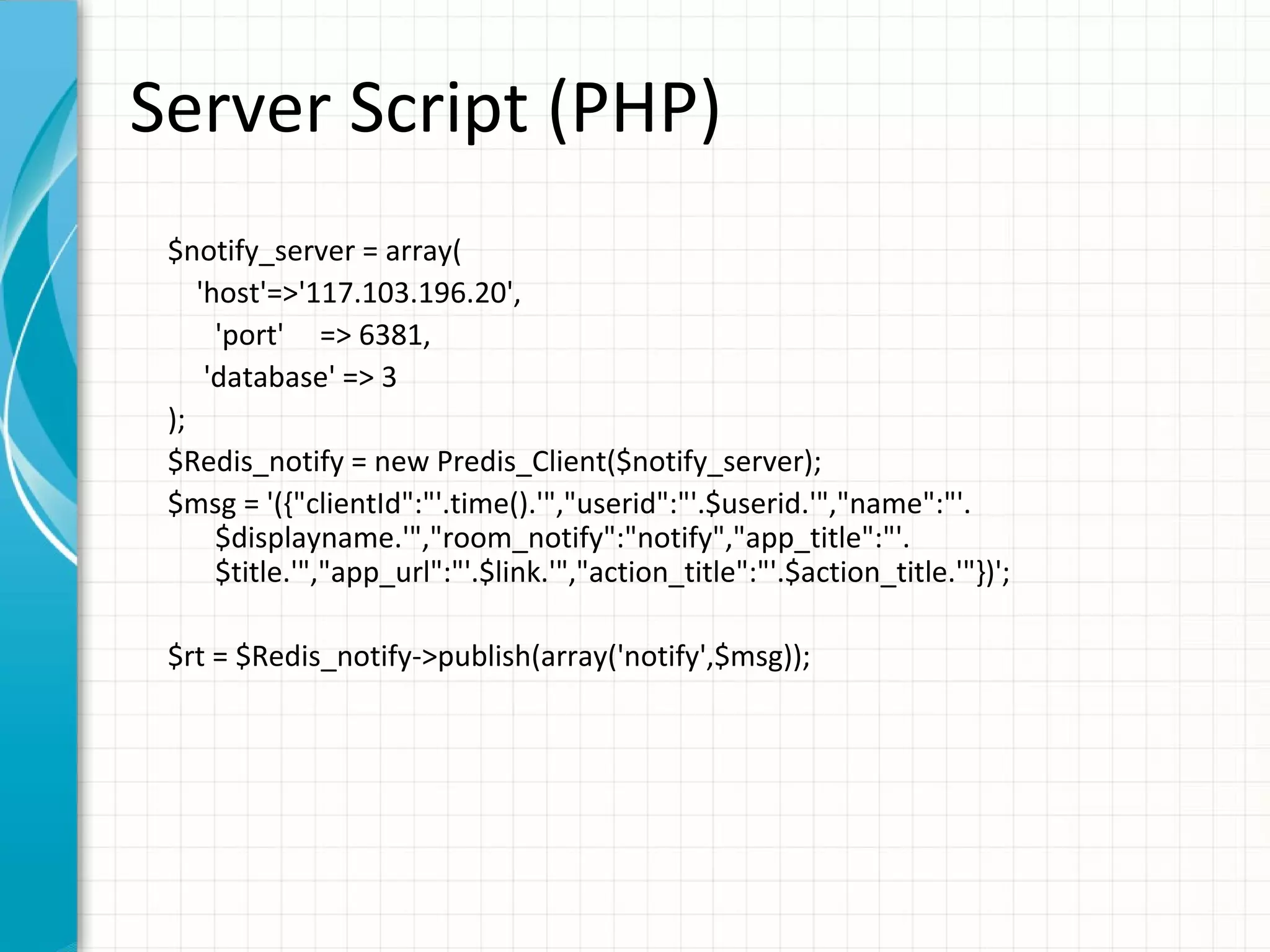 Server Script (PHP) $notify_server = array( 'host'=>'117.103.196.20', 'port' => 6381, 'database' => 3 ); $Redis_notify = new Predis_Client($notify_server); $msg = '({"clientId":"'.time().'","userid":"'.$userid.'","name":"'. $displayname.'","room_notify":"notify","app_title":"'. $title.'","app_url":"'.$link.'","action_title":"'.$action_title.'"})'; $rt = $Redis_notify->publish(array('notify',$msg)); 