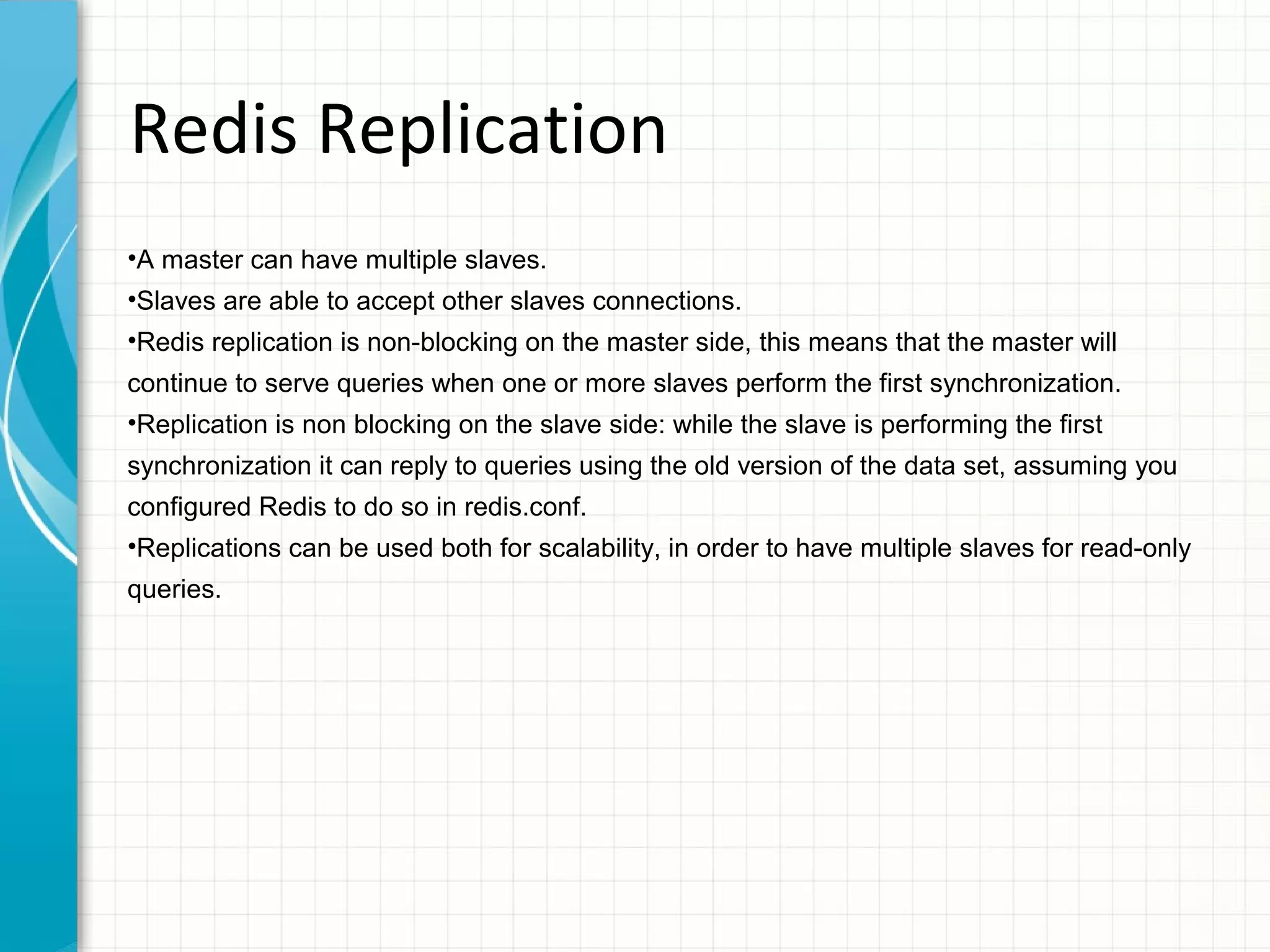 Redis Replication •A master can have multiple slaves. •Slaves are able to accept other slaves connections. •Redis replication is non-blocking on the master side, this means that the master will continue to serve queries when one or more slaves perform the first synchronization. •Replication is non blocking on the slave side: while the slave is performing the first synchronization it can reply to queries using the old version of the data set, assuming you configured Redis to do so in redis.conf. •Replications can be used both for scalability, in order to have multiple slaves for read-only queries. 