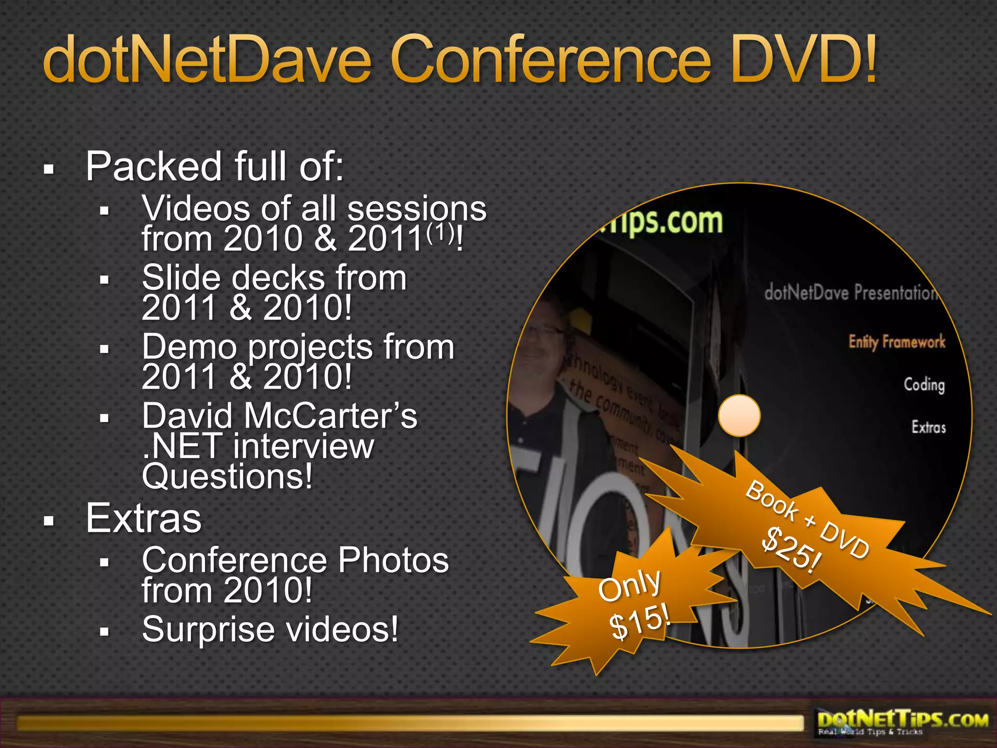 dotNetDave Conference DVD!Packed full of:Videos of all sessions from 2010 & 2011(1)!Slide decks from 2011 & 2010!Demo projects from 2011 & 2010!David McCarter’s .NET interview Questions!ExtrasConference Photos from 2010!Surprise videos!Book + DVD $25!Only $15!