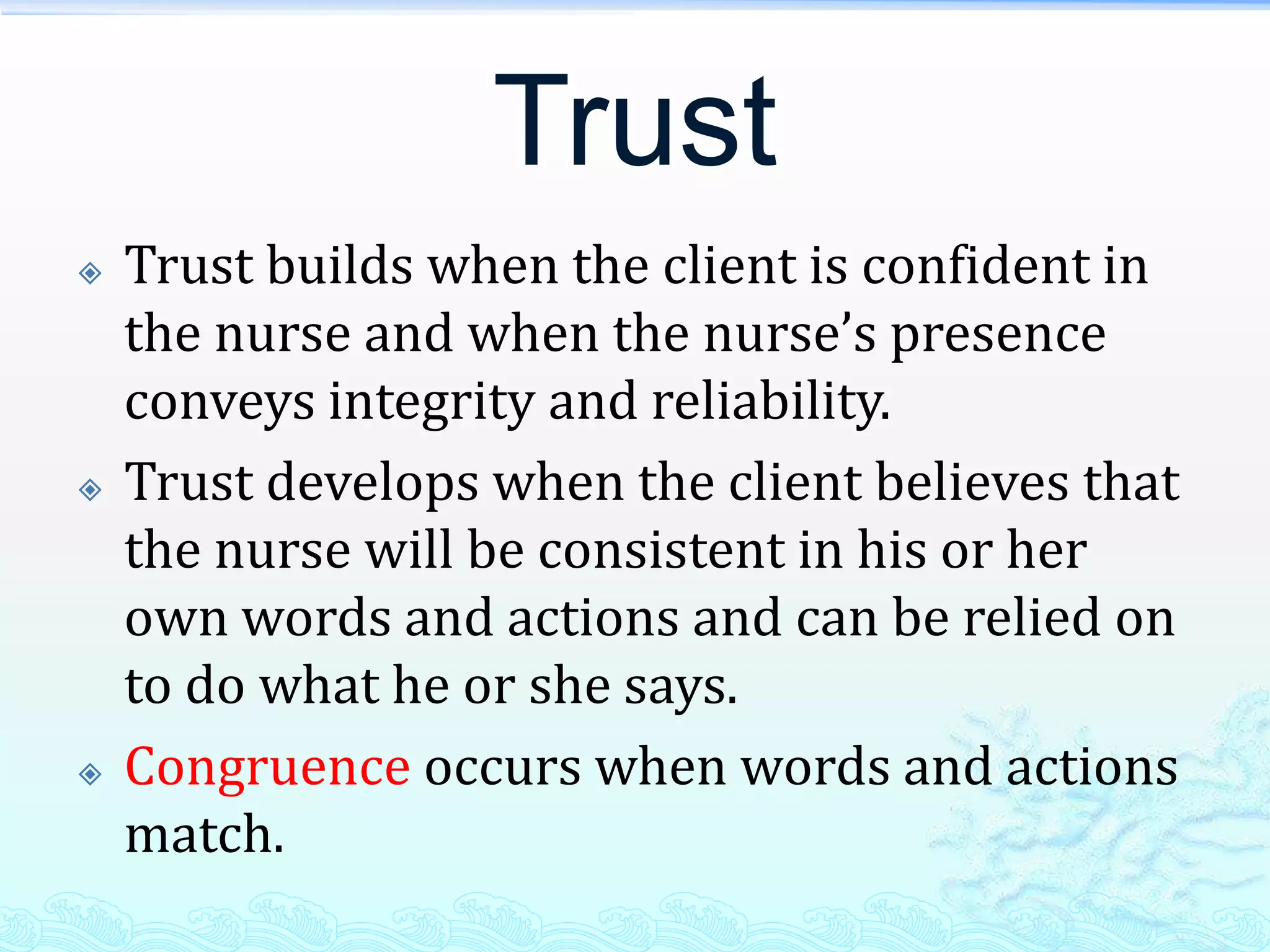 Trust
   Trust builds when the client is confident in
    the nurse and when the nurse’s presence
    conveys integrity and reliability.
   Trust develops when the client believes that
    the nurse will be consistent in his or her
    own words and actions and can be relied on
    to do what he or she says.
   Congruence occurs when words and actions
    match.
 