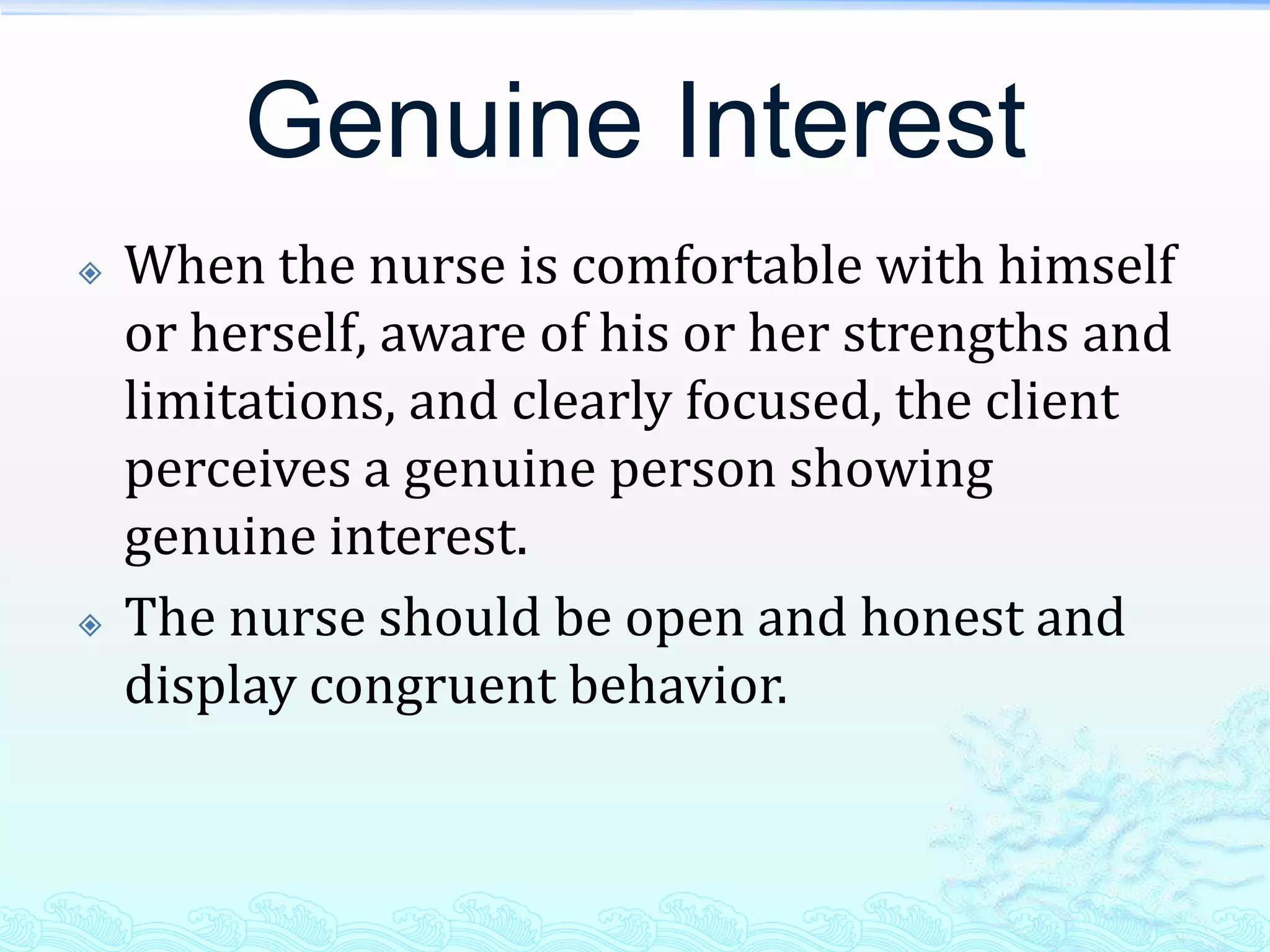 Genuine Interest
   When the nurse is comfortable with himself
    or herself, aware of his or her strengths and
    limitations, and clearly focused, the client
    perceives a genuine person showing
    genuine interest.
   The nurse should be open and honest and
    display congruent behavior.
 