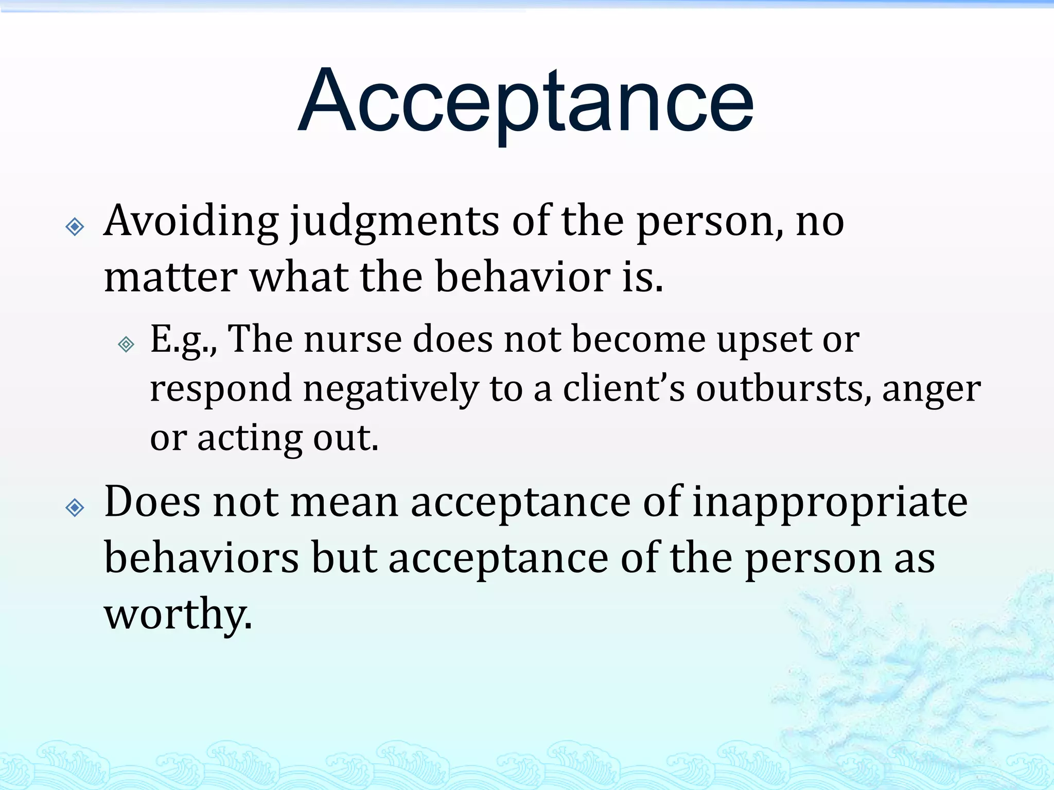Acceptance
   Avoiding judgments of the person, no
    matter what the behavior is.
       E.g., The nurse does not become upset or
        respond negatively to a client’s outbursts, anger
        or acting out.
   Does not mean acceptance of inappropriate
    behaviors but acceptance of the person as
    worthy.
 
